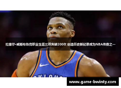 拉塞尔·威斯布鲁克职业生涯三双突破200次 创造历史新纪录成为NBA传奇之一