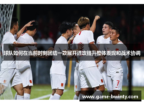 球队如何在当前时刻团结一致展开进攻提升整体表现和战术协调