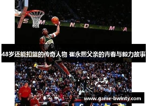 48岁还能扣篮的传奇人物 崔永熙父亲的青春与毅力故事