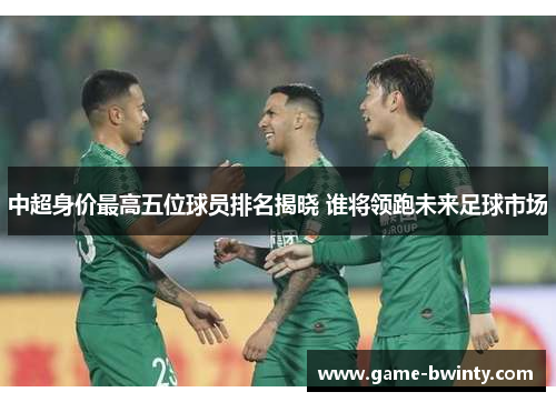 中超身价最高五位球员排名揭晓 谁将领跑未来足球市场