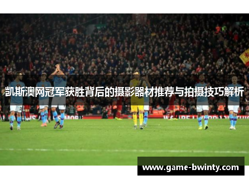凯斯澳网冠军获胜背后的摄影器材推荐与拍摄技巧解析