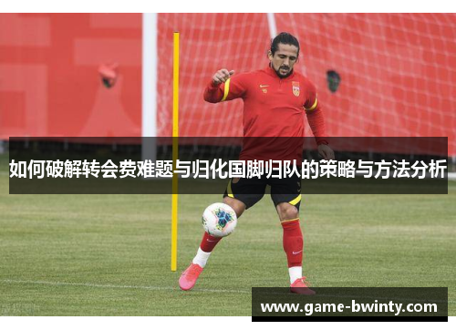 如何破解转会费难题与归化国脚归队的策略与方法分析