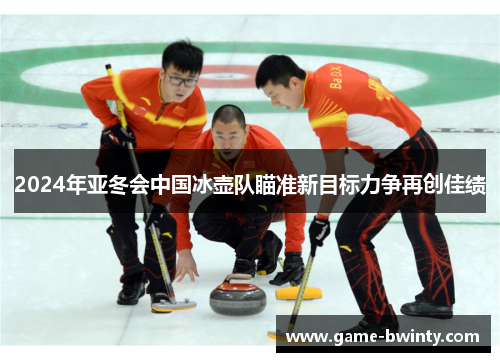 2024年亚冬会中国冰壶队瞄准新目标力争再创佳绩