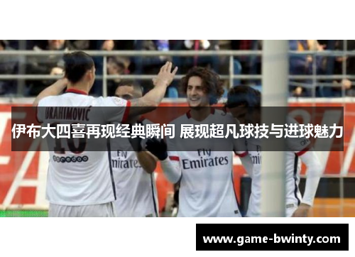 伊布大四喜再现经典瞬间 展现超凡球技与进球魅力