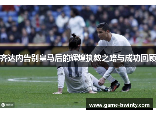 齐达内告别皇马后的辉煌执教之路与成功回顾